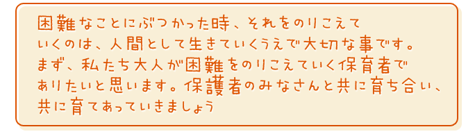困難なことにぶつかった時、それをのりこえていくのは、人間として生きていくうえでの大切な事です。まず、私たち大人が困難をのりこえていく保育者でありたいと思います。保護者のみなさんと共に育ち合い、共に育てあっていきましょう