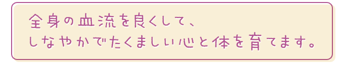全身の血流を良くして、しなやかでたくましい心と体を育てます。