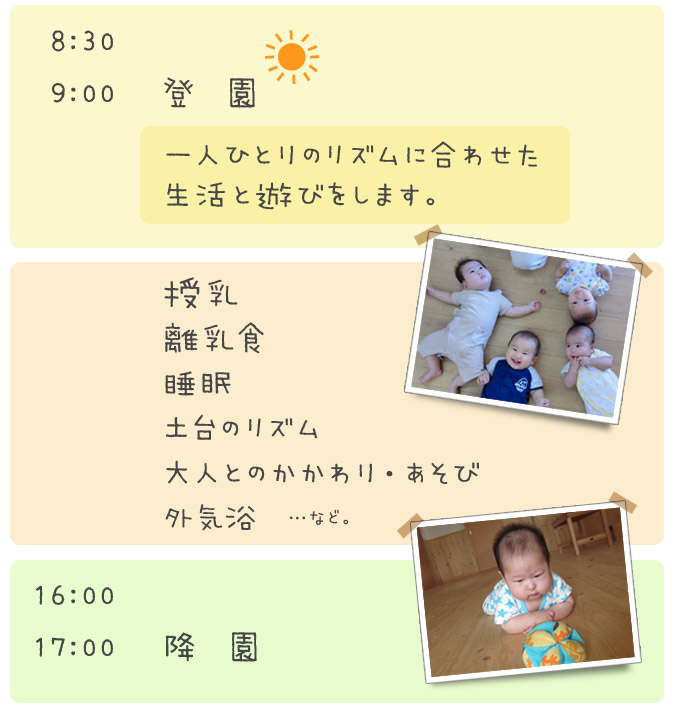 8：30～9：00登園　一人ひとりのリズムに合わせた生活と遊びをします。　11：00～15：00　授乳　離乳食　睡眠　土台のリズム　大人とのかかわり・あそび　外気浴　16：00～17：00　降園