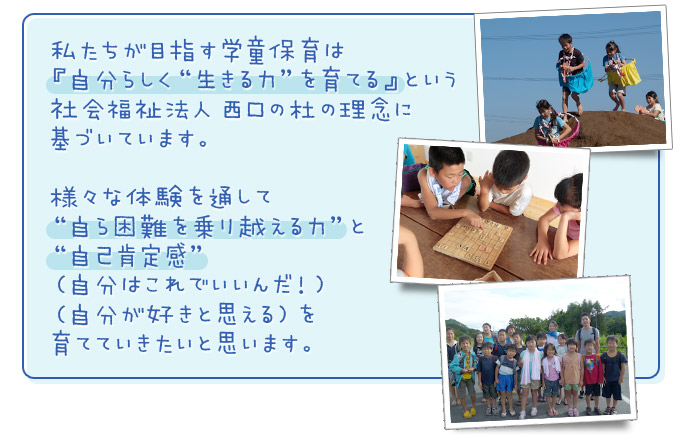 私たちが目指す学童保育は『自分らしく「生きる力」を育てる』という社会福祉法人 西口の杜の理念に基づいています。様々な体験を通して「自ら困難を乗り越える力」と「自己肯定感」（自分はこれでいいんだ！）（自分が好きと思える）を育てていきたいと思います。